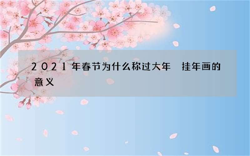 2021年春节为什么称过大年 挂年画的意义